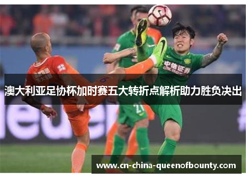 澳大利亚足协杯加时赛五大转折点解析助力胜负决出