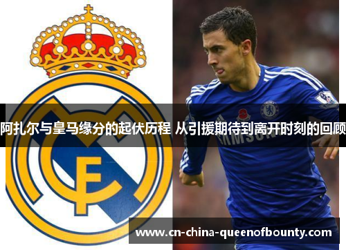 阿扎尔与皇马缘分的起伏历程 从引援期待到离开时刻的回顾