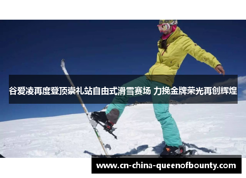 谷爱凌再度登顶崇礼站自由式滑雪赛场 力挽金牌荣光再创辉煌