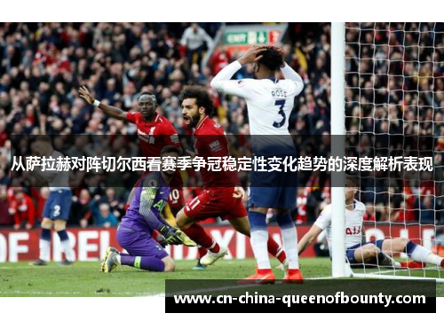 从萨拉赫对阵切尔西看赛季争冠稳定性变化趋势的深度解析表现