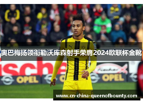 奥巴梅扬领衔勒沃库森射手荣膺2024欧联杯金靴 奥巴梅扬领衔勒沃库森射手荣膺2024欧联杯金靴