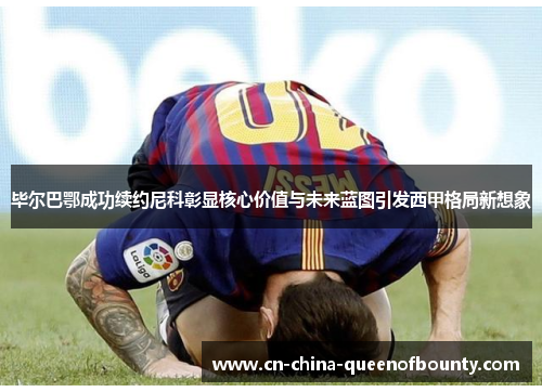 毕尔巴鄂成功续约尼科彰显核心价值与未来蓝图引发西甲格局新想象