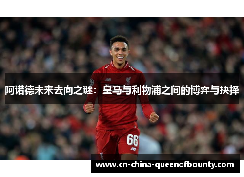 阿诺德未来去向之谜：皇马与利物浦之间的博弈与抉择